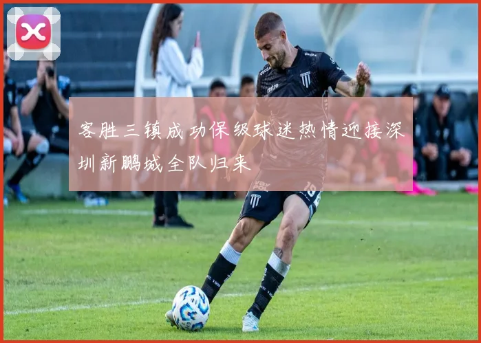 客胜三镇成功保级球迷热情迎接深圳新鹏城全队归来