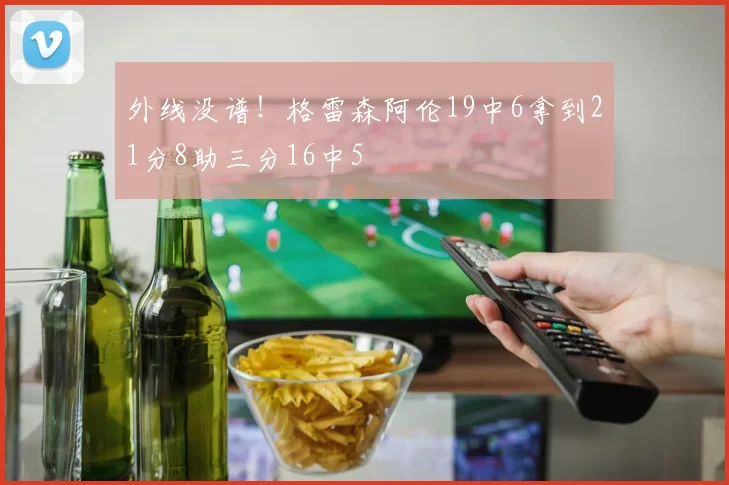 外线没谱！格雷森阿伦19中6拿到21分8助三分16中5