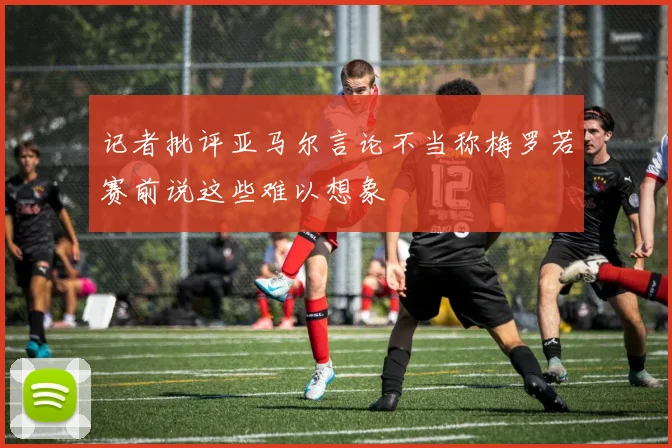 记者批评亚马尔言论不当称梅罗若赛前说这些难以想象