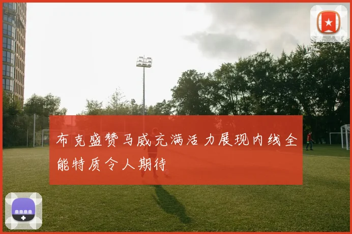 布克盛赞马威充满活力展现内线全能特质令人期待