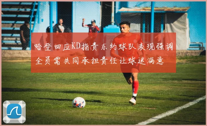 哈登回应KD指责东约球队表现强调全员需共同承担责任让球迷满意