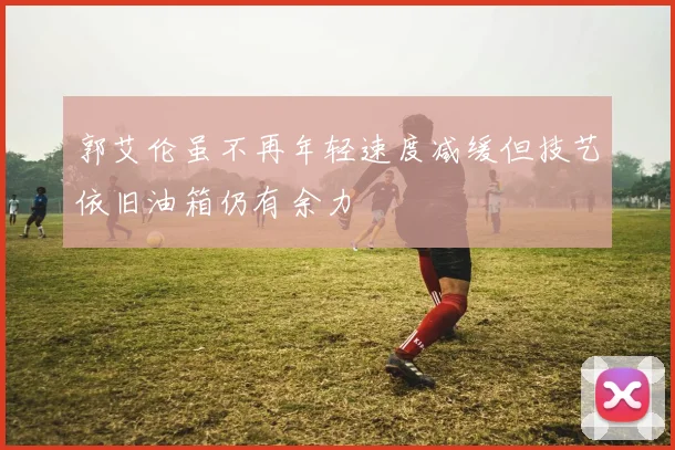 郭艾伦虽不再年轻速度减缓但技艺依旧油箱仍有余力