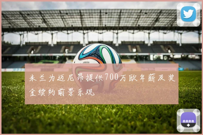 米兰为迈尼昂提供700万欧年薪及奖金续约前景乐观