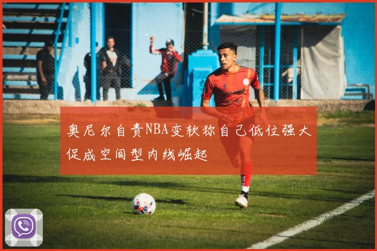 奥尼尔自责NBA变软称自己低位强大促成空间型内线崛起