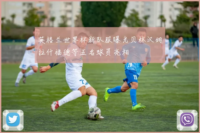 英格兰世界杯新队服曝光贝林汉姆拉什福德等五名球员亮相