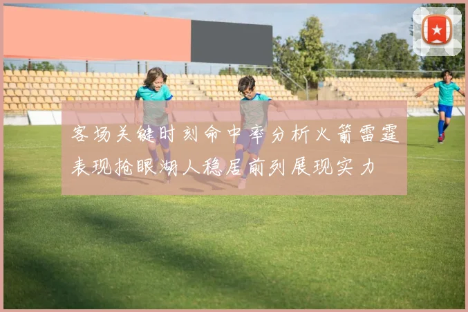 客场关键时刻命中率分析火箭雷霆表现抢眼湖人稳居前列展现实力