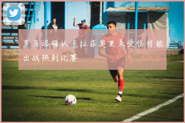 罗马诺确认卡拉菲奥里未受伤将能出战热刺比赛