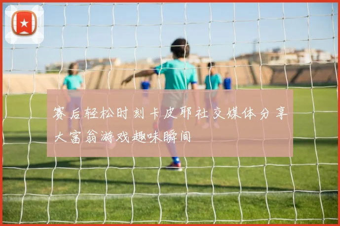 赛后轻松时刻卡皮耶社交媒体分享大富翁游戏趣味瞬间