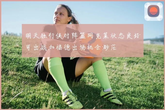 明天独行侠对阵篮网克莱状态良好可出战加福德出场机会渺茫