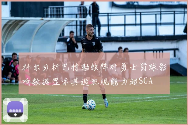 科尔分析巴特勒缺阵对勇士罚球影响数据显示其造犯规能力超SGA