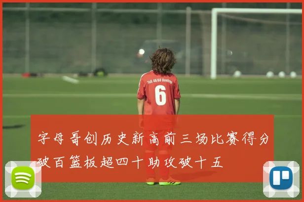 字母哥创历史新高前三场比赛得分破百篮板超四十助攻破十五
