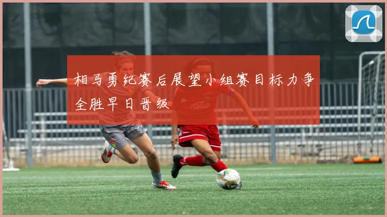 相马勇纪赛后展望小组赛目标力争全胜早日晋级