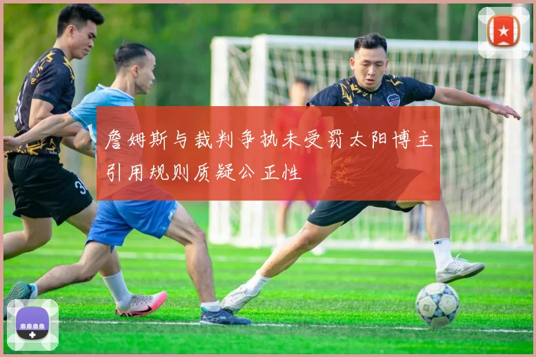 詹姆斯与裁判争执未受罚太阳博主引用规则质疑公正性
